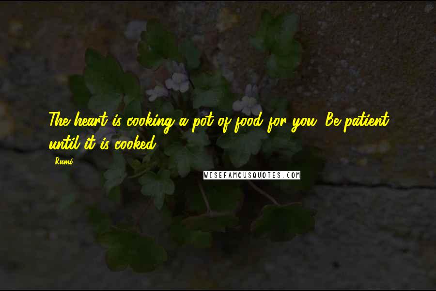 Rumi Quotes: The heart is cooking a pot of food for you. Be patient until it is cooked