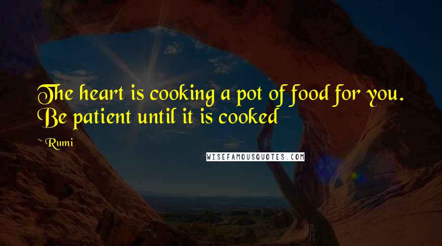 Rumi Quotes: The heart is cooking a pot of food for you. Be patient until it is cooked