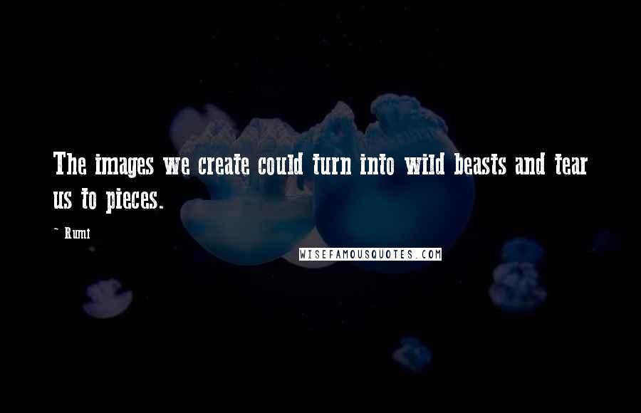 Rumi Quotes: The images we create could turn into wild beasts and tear us to pieces.