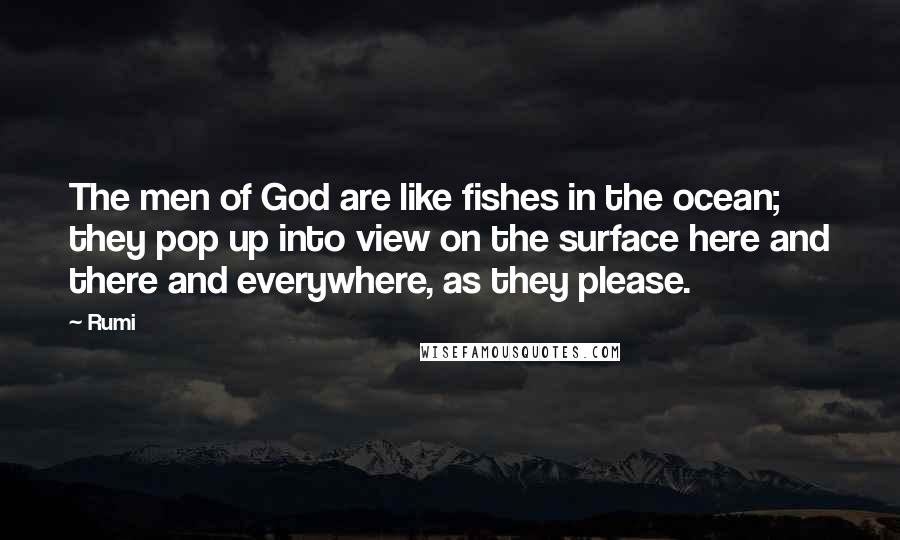 Rumi Quotes: The men of God are like fishes in the ocean; they pop up into view on the surface here and there and everywhere, as they please.