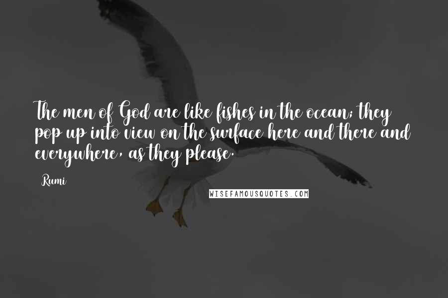 Rumi Quotes: The men of God are like fishes in the ocean; they pop up into view on the surface here and there and everywhere, as they please.