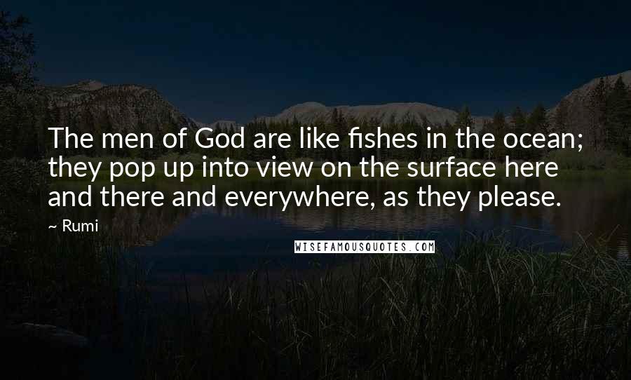 Rumi Quotes: The men of God are like fishes in the ocean; they pop up into view on the surface here and there and everywhere, as they please.