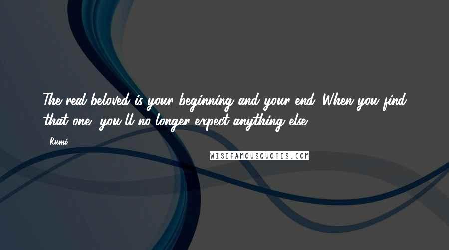 Rumi Quotes: The real beloved is your beginning and your end. When you find that one, you'll no longer expect anything else