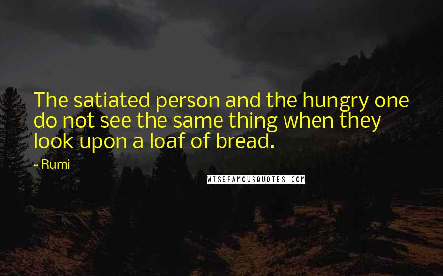 Rumi Quotes: The satiated person and the hungry one do not see the same thing when they look upon a loaf of bread.