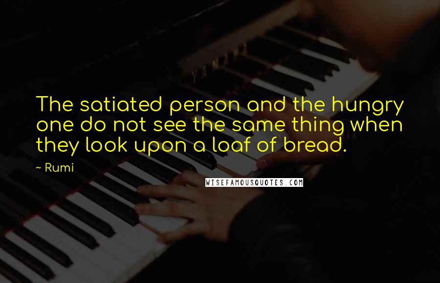 Rumi Quotes: The satiated person and the hungry one do not see the same thing when they look upon a loaf of bread.