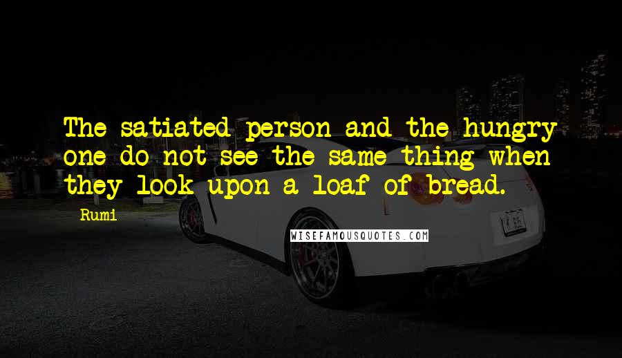 Rumi Quotes: The satiated person and the hungry one do not see the same thing when they look upon a loaf of bread.