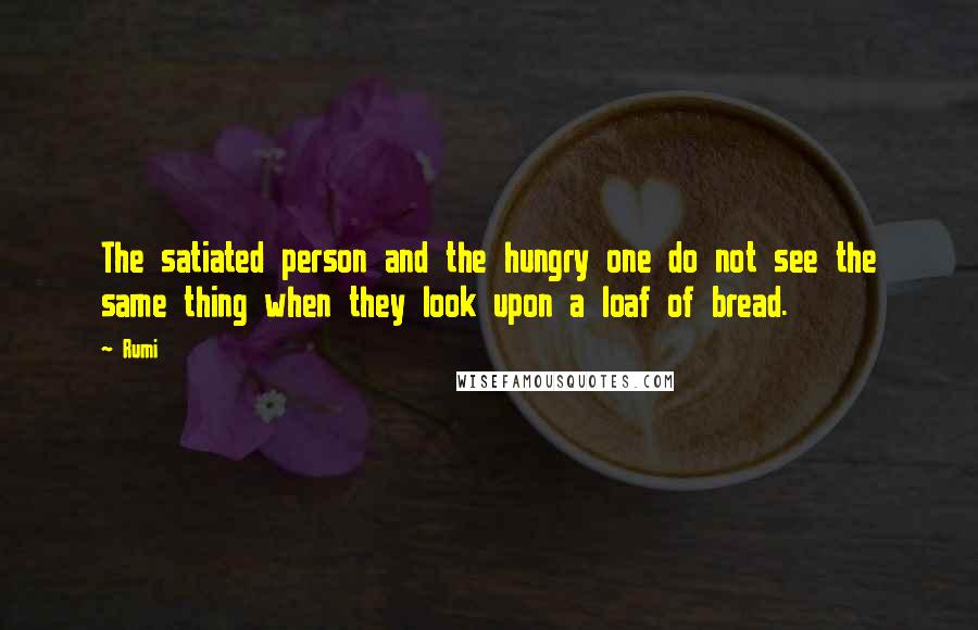 Rumi Quotes: The satiated person and the hungry one do not see the same thing when they look upon a loaf of bread.