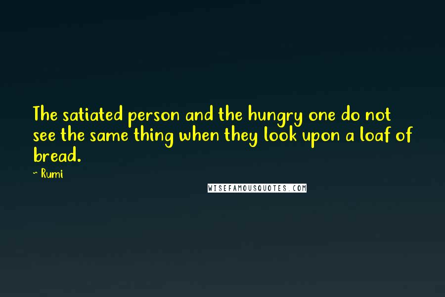 Rumi Quotes: The satiated person and the hungry one do not see the same thing when they look upon a loaf of bread.