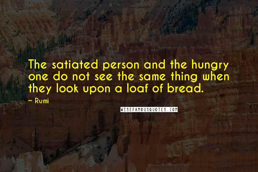 Rumi Quotes: The satiated person and the hungry one do not see the same thing when they look upon a loaf of bread.