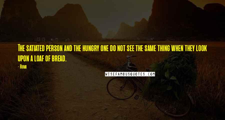 Rumi Quotes: The satiated person and the hungry one do not see the same thing when they look upon a loaf of bread.