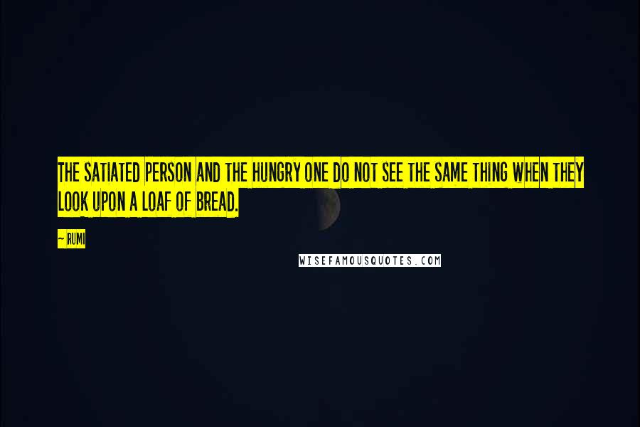 Rumi Quotes: The satiated person and the hungry one do not see the same thing when they look upon a loaf of bread.