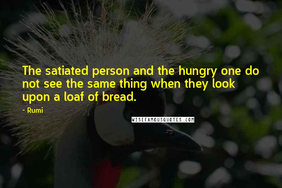 Rumi Quotes: The satiated person and the hungry one do not see the same thing when they look upon a loaf of bread.