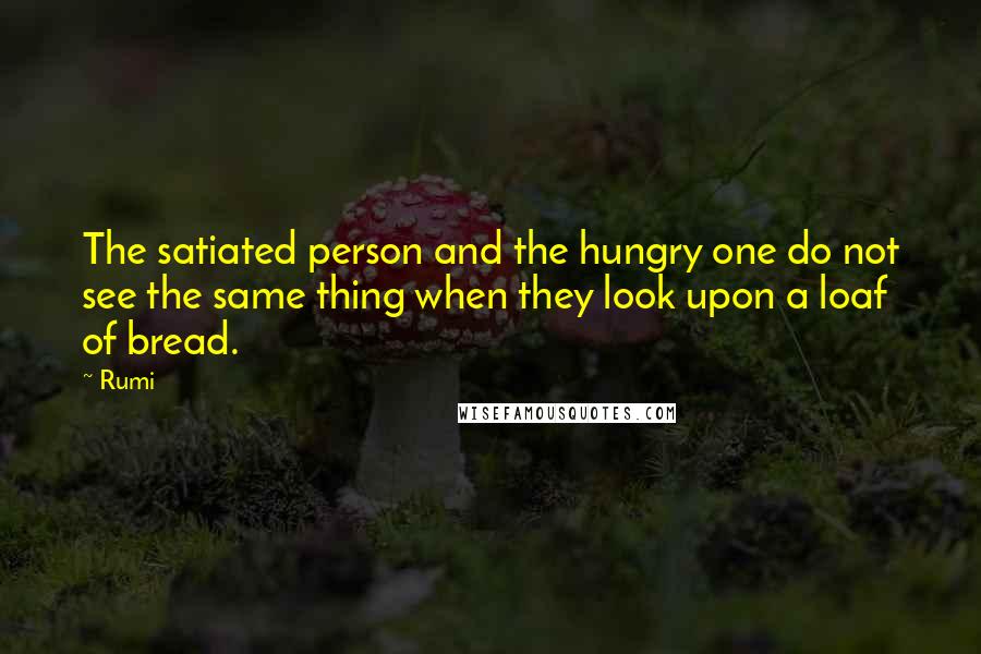 Rumi Quotes: The satiated person and the hungry one do not see the same thing when they look upon a loaf of bread.