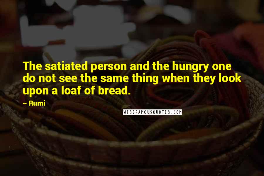 Rumi Quotes: The satiated person and the hungry one do not see the same thing when they look upon a loaf of bread.