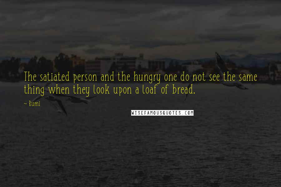 Rumi Quotes: The satiated person and the hungry one do not see the same thing when they look upon a loaf of bread.