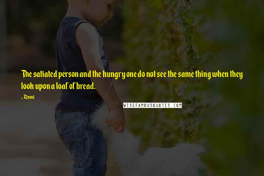 Rumi Quotes: The satiated person and the hungry one do not see the same thing when they look upon a loaf of bread.