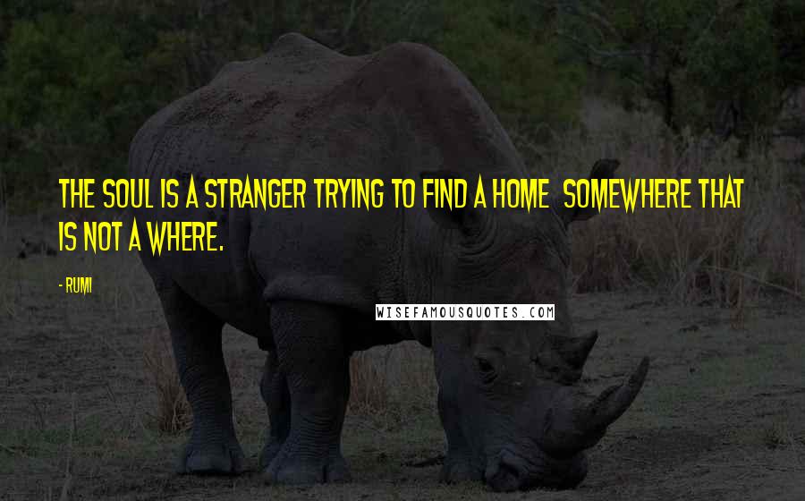 Rumi Quotes: The Soul is a stranger trying to find a Home somewhere that is not a where.
