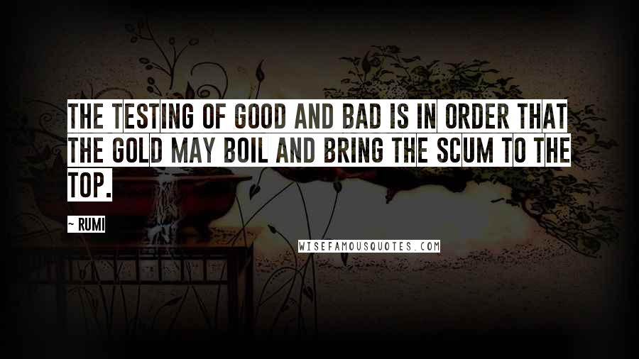 Rumi Quotes: The testing of good and bad is in order that the gold may boil and bring the scum to the top.