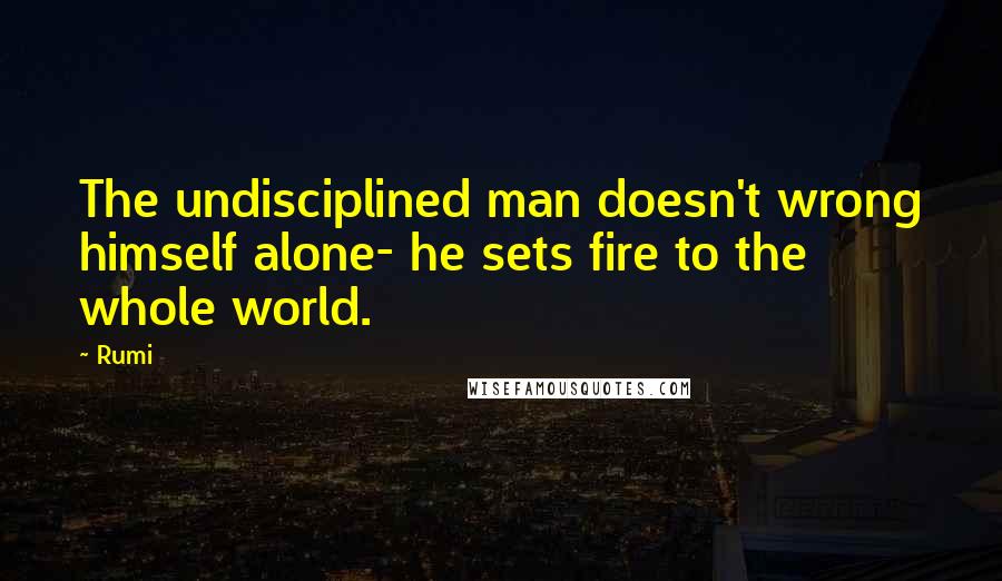 Rumi Quotes: The undisciplined man doesn't wrong himself alone- he sets fire to the whole world.