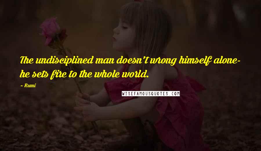 Rumi Quotes: The undisciplined man doesn't wrong himself alone- he sets fire to the whole world.