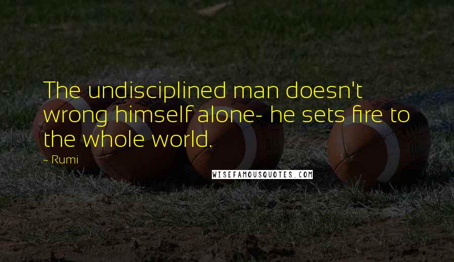 Rumi Quotes: The undisciplined man doesn't wrong himself alone- he sets fire to the whole world.