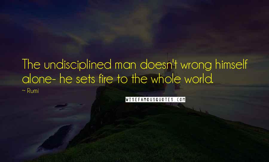 Rumi Quotes: The undisciplined man doesn't wrong himself alone- he sets fire to the whole world.