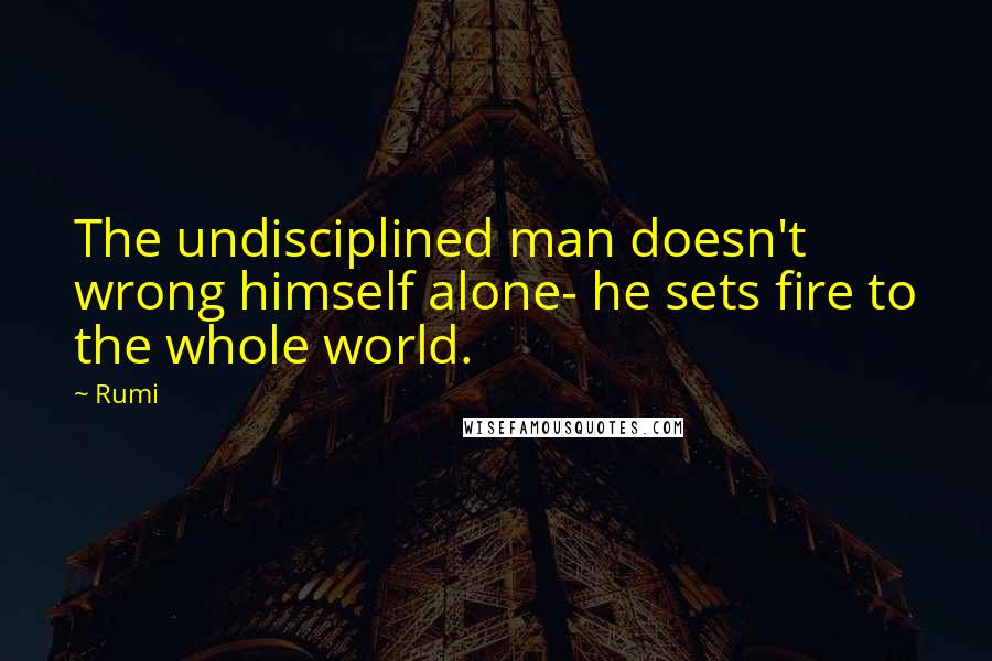 Rumi Quotes: The undisciplined man doesn't wrong himself alone- he sets fire to the whole world.