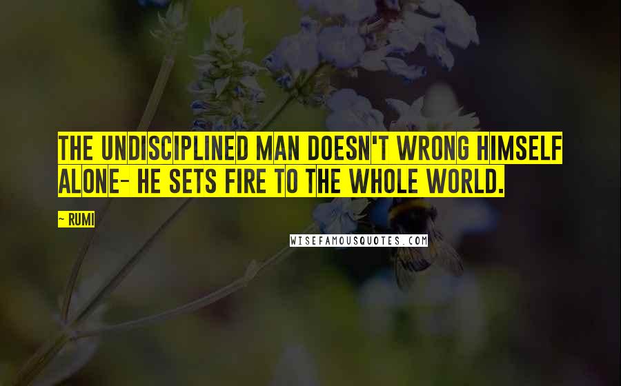 Rumi Quotes: The undisciplined man doesn't wrong himself alone- he sets fire to the whole world.