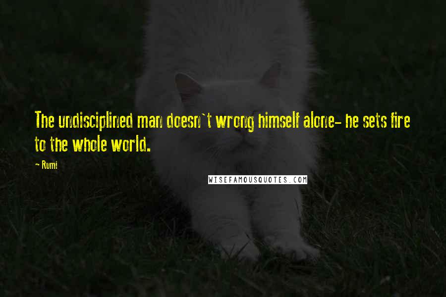 Rumi Quotes: The undisciplined man doesn't wrong himself alone- he sets fire to the whole world.