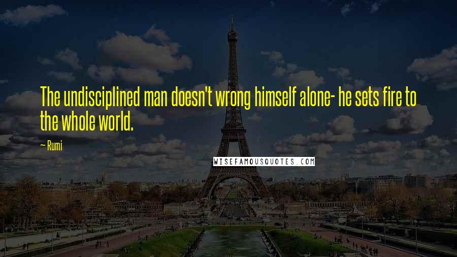 Rumi Quotes: The undisciplined man doesn't wrong himself alone- he sets fire to the whole world.