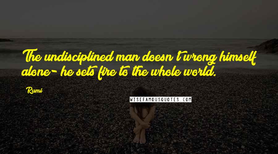 Rumi Quotes: The undisciplined man doesn't wrong himself alone- he sets fire to the whole world.