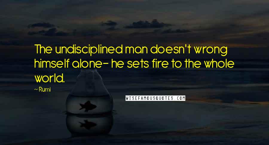 Rumi Quotes: The undisciplined man doesn't wrong himself alone- he sets fire to the whole world.