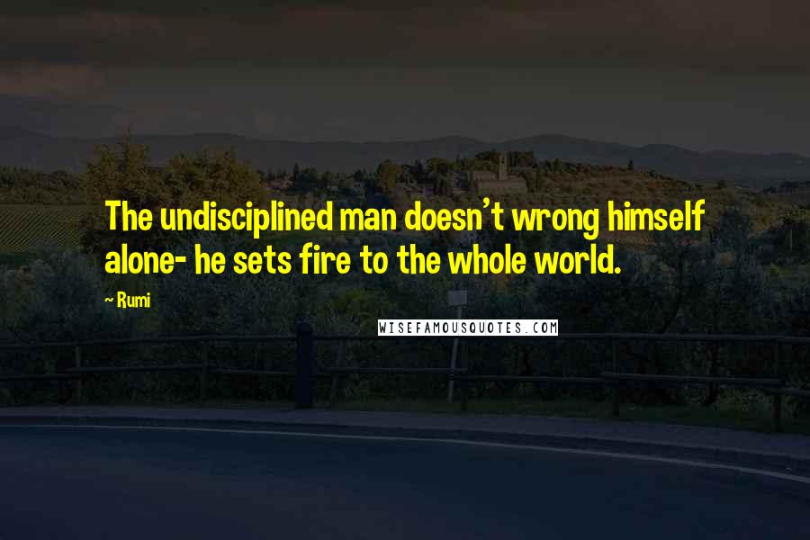 Rumi Quotes: The undisciplined man doesn't wrong himself alone- he sets fire to the whole world.