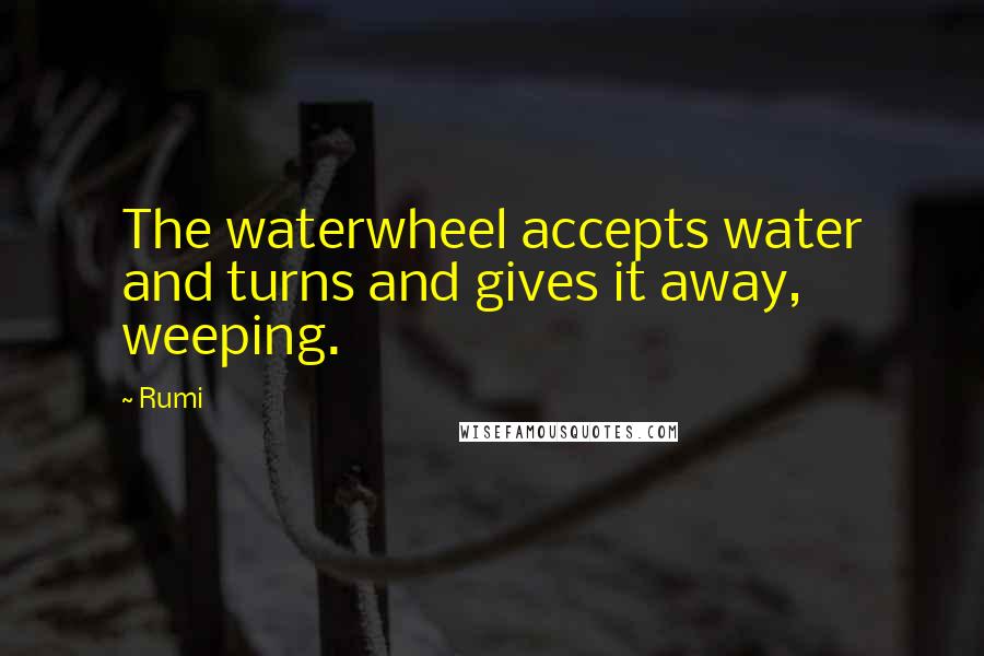 Rumi Quotes: The waterwheel accepts water and turns and gives it away, weeping.