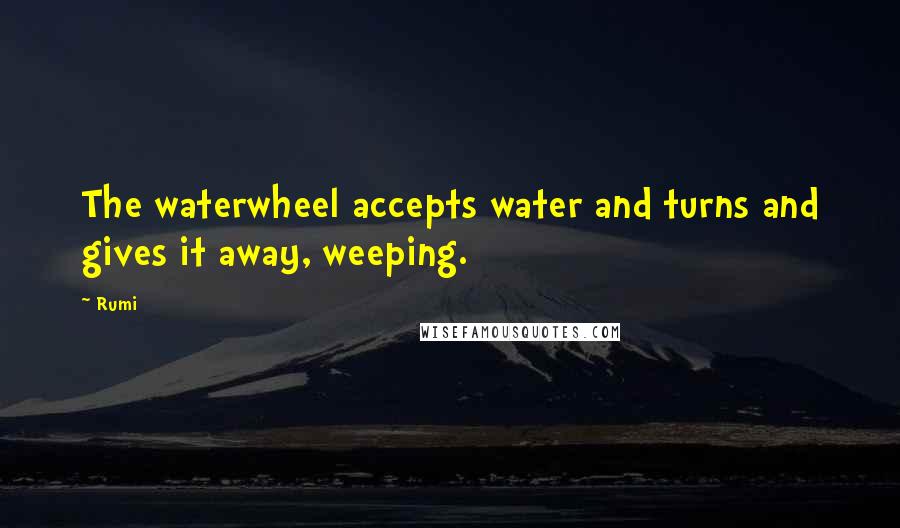 Rumi Quotes: The waterwheel accepts water and turns and gives it away, weeping.