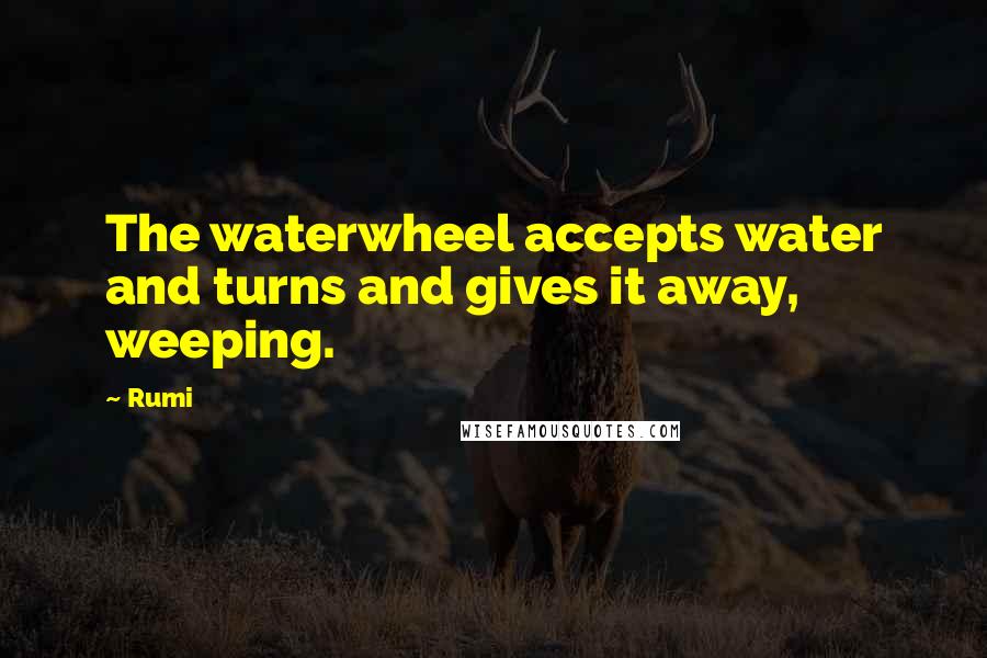 Rumi Quotes: The waterwheel accepts water and turns and gives it away, weeping.