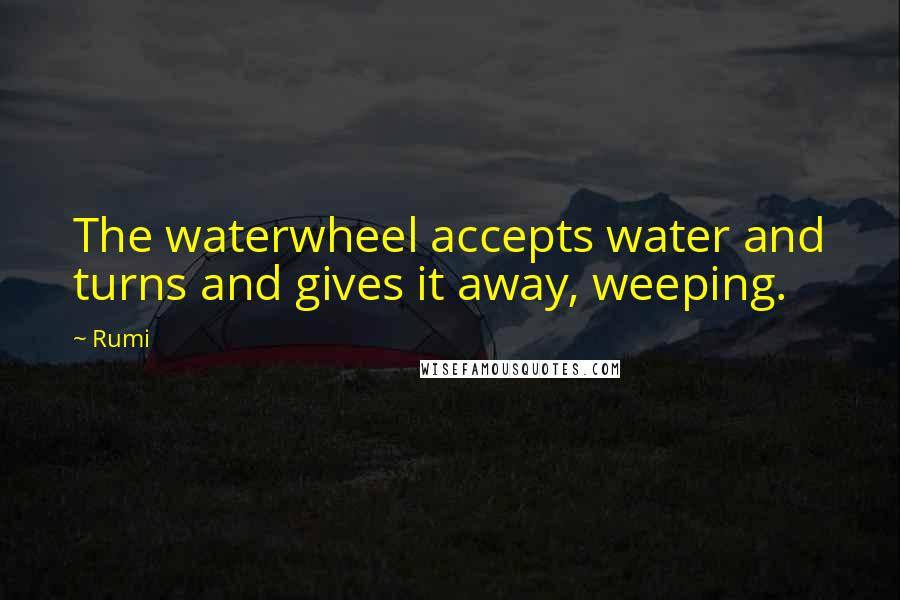 Rumi Quotes: The waterwheel accepts water and turns and gives it away, weeping.