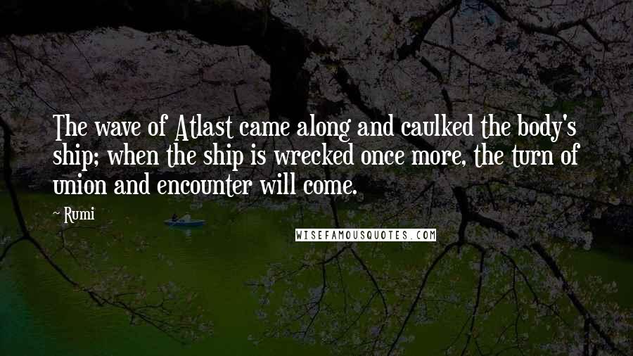 Rumi Quotes: The wave of Atlast came along and caulked the body's ship; when the ship is wrecked once more, the turn of union and encounter will come.