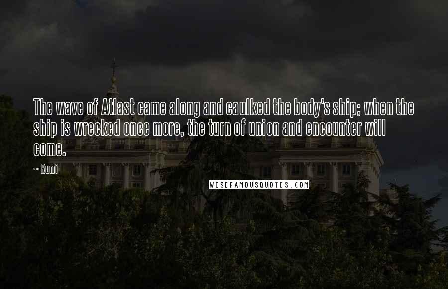 Rumi Quotes: The wave of Atlast came along and caulked the body's ship; when the ship is wrecked once more, the turn of union and encounter will come.