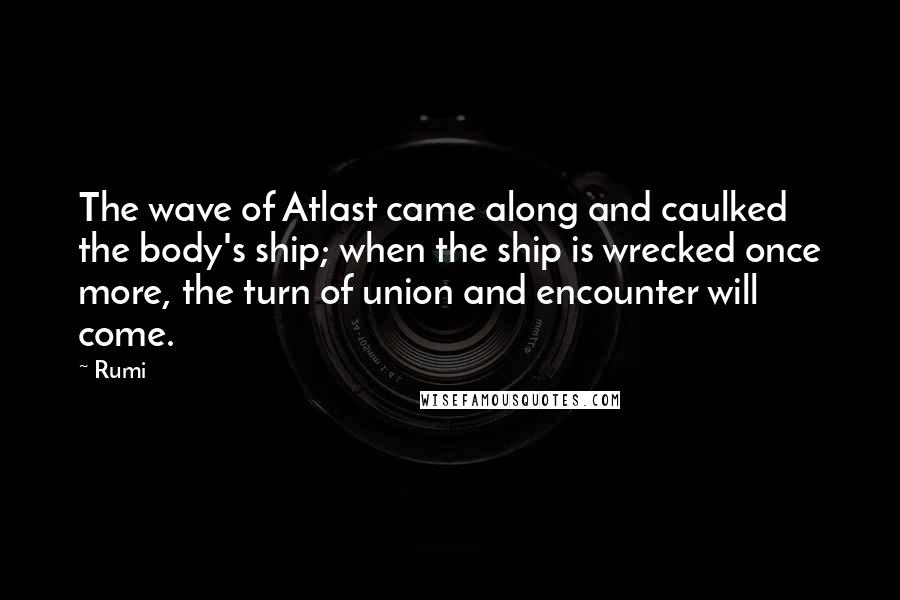 Rumi Quotes: The wave of Atlast came along and caulked the body's ship; when the ship is wrecked once more, the turn of union and encounter will come.