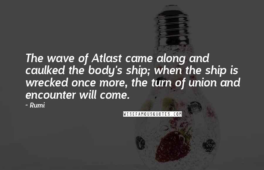 Rumi Quotes: The wave of Atlast came along and caulked the body's ship; when the ship is wrecked once more, the turn of union and encounter will come.