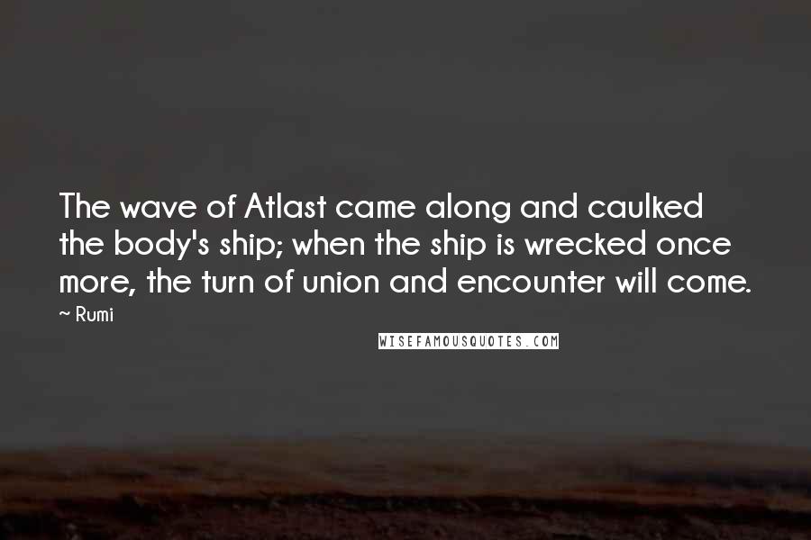 Rumi Quotes: The wave of Atlast came along and caulked the body's ship; when the ship is wrecked once more, the turn of union and encounter will come.