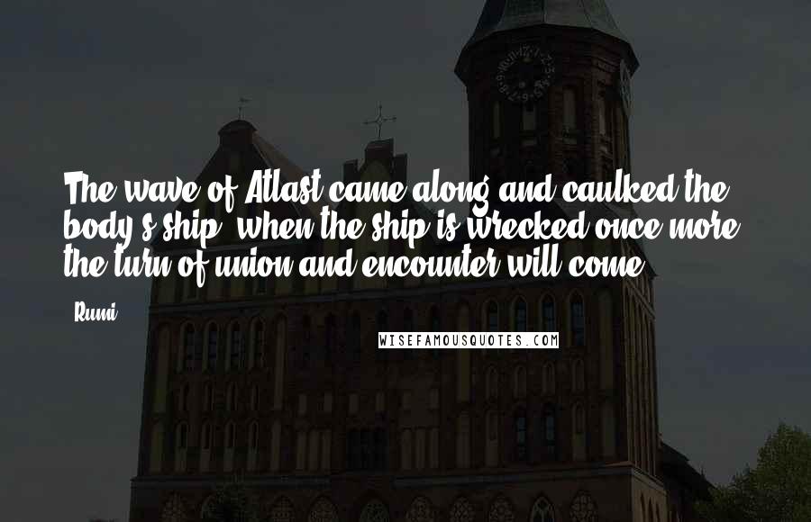 Rumi Quotes: The wave of Atlast came along and caulked the body's ship; when the ship is wrecked once more, the turn of union and encounter will come.