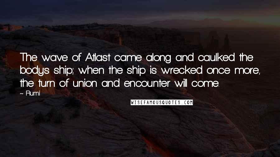 Rumi Quotes: The wave of Atlast came along and caulked the body's ship; when the ship is wrecked once more, the turn of union and encounter will come.