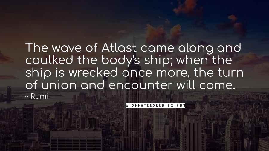 Rumi Quotes: The wave of Atlast came along and caulked the body's ship; when the ship is wrecked once more, the turn of union and encounter will come.