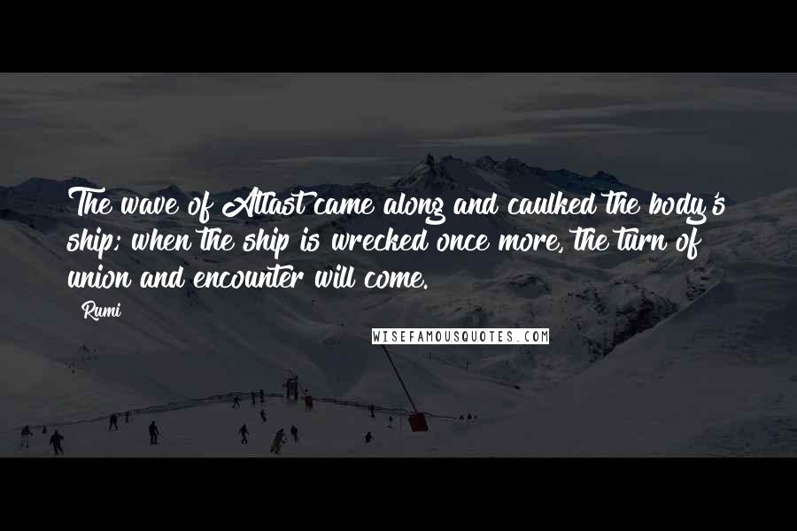 Rumi Quotes: The wave of Atlast came along and caulked the body's ship; when the ship is wrecked once more, the turn of union and encounter will come.