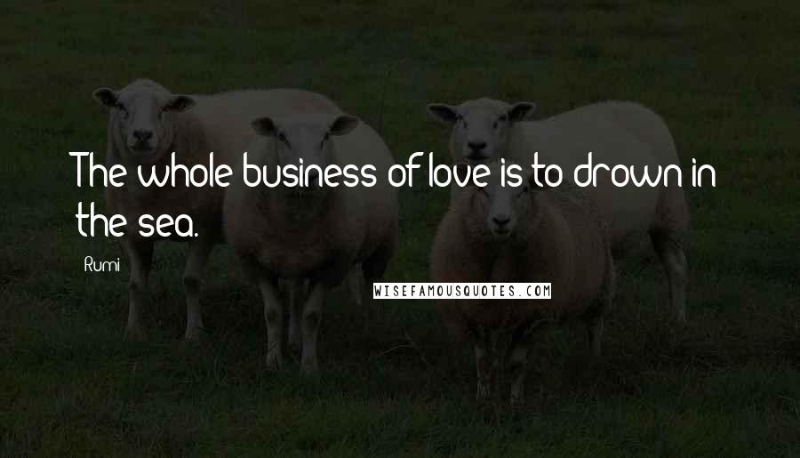 Rumi Quotes: The whole business of love is to drown in the sea.