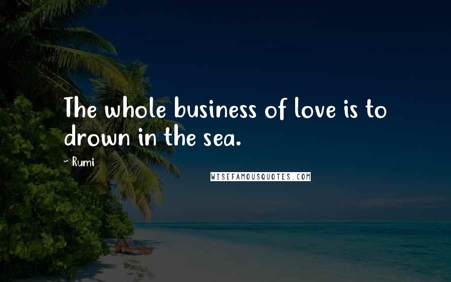 Rumi Quotes: The whole business of love is to drown in the sea.