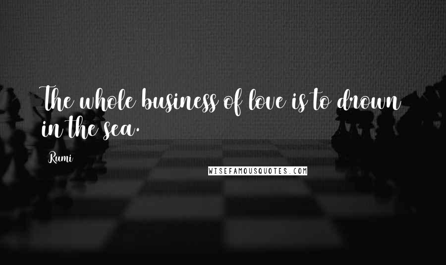 Rumi Quotes: The whole business of love is to drown in the sea.