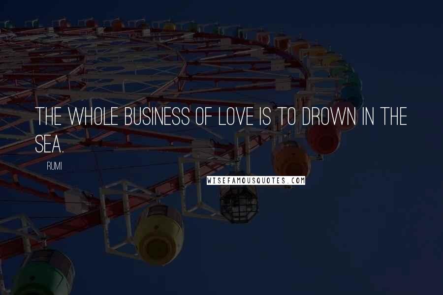 Rumi Quotes: The whole business of love is to drown in the sea.